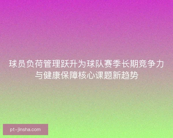 球员负荷管理跃升为球队赛季长期竞争力与健康保障核心课题新趋势