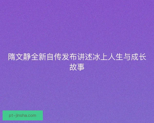 隋文静全新自传发布讲述冰上人生与成长故事