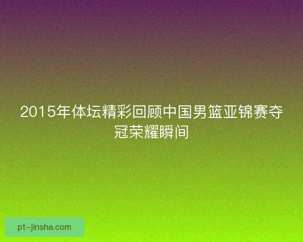 2015年体坛精彩回顾中国男篮亚锦赛夺冠荣耀瞬间