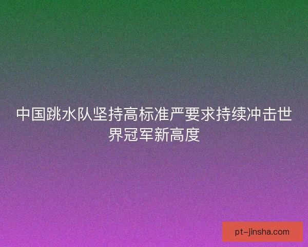 中国跳水队坚持高标准严要求持续冲击世界冠军新高度 中国跳水队坚持高标准严要求持续冲击世界冠军新高度