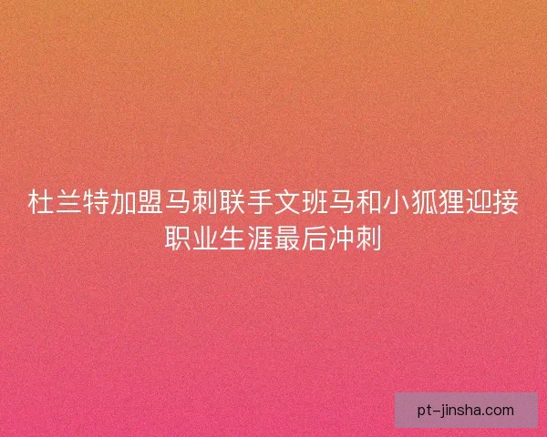 杜兰特加盟马刺联手文班马和小狐狸迎接职业生涯最后冲刺