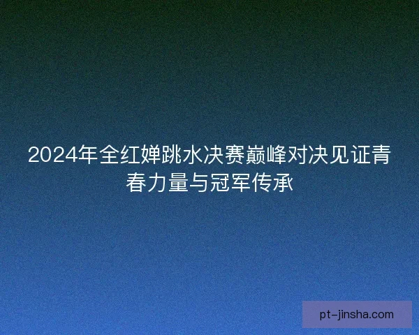 2024年全红婵跳水决赛巅峰对决见证青春力量与冠军传承