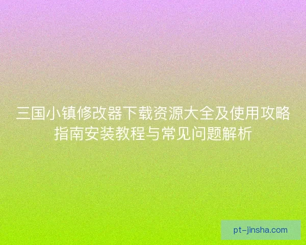 三国小镇修改器下载资源大全及使用攻略指南安装教程与常见问题解析