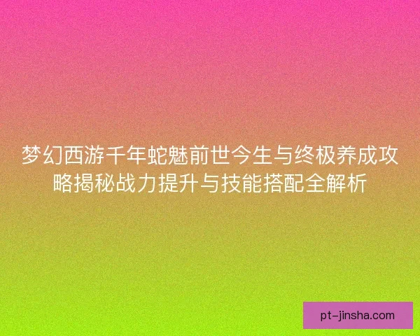 梦幻西游千年蛇魅前世今生与终极养成攻略揭秘战力提升与技能搭配全解析