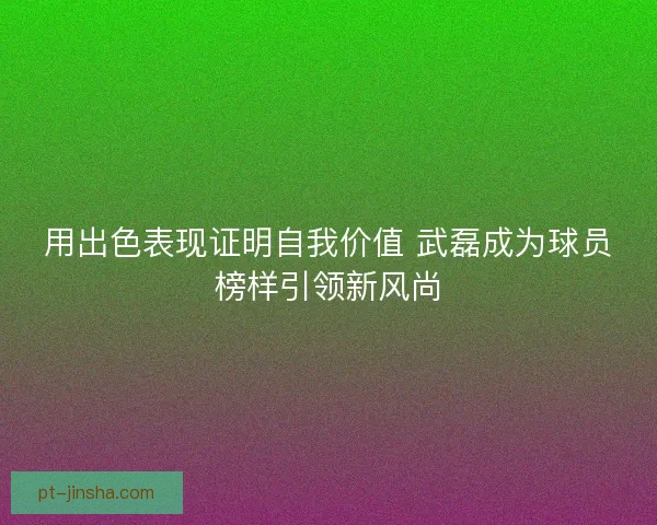 用出色表现证明自我价值 武磊成为球员榜样引领新风尚