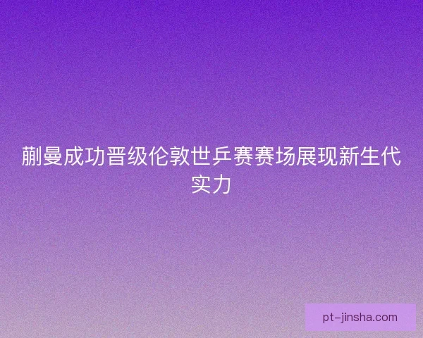 蒯曼成功晋级伦敦世乒赛赛场展现新生代实力
