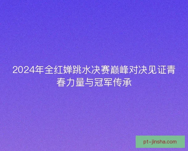 2024年全红婵跳水决赛巅峰对决见证青春力量与冠军传承