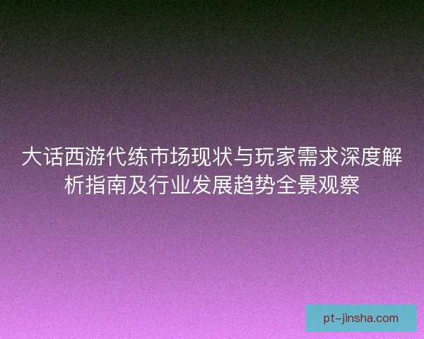 大话西游代练市场现状与玩家需求深度解析指南及行业发展趋势全景观察