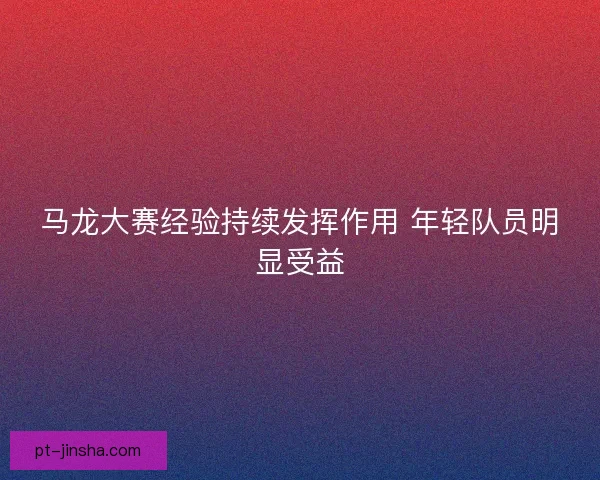 马龙大赛经验持续发挥作用 年轻队员明显受益 马龙大赛经验持续发挥作用 年轻队员明显受益