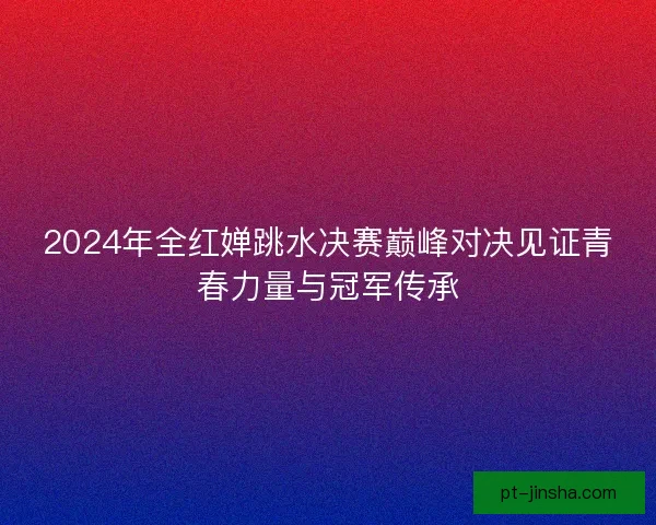 2024年全红婵跳水决赛巅峰对决见证青春力量与冠军传承
