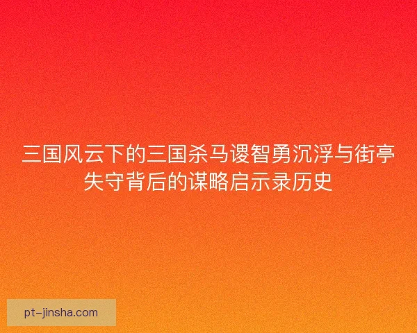 三国风云下的三国杀马谡智勇沉浮与街亭失守背后的谋略启示录历史