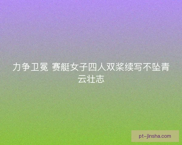 力争卫冕 赛艇女子四人双桨续写不坠青云壮志 力争卫冕 赛艇女子四人双桨续写不坠青云壮志