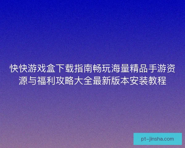 快快游戏盒下载指南畅玩海量精品手游资源与福利攻略大全最新版本安装教程 快快游戏盒下载指南畅玩海量精品手游资源与福利攻略大全最新版本安装教程