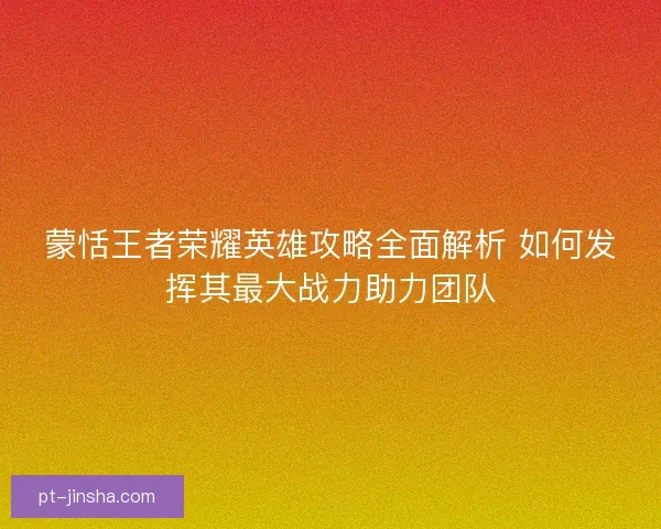 蒙恬王者荣耀英雄攻略全面解析 如何发挥其最大战力助力团队