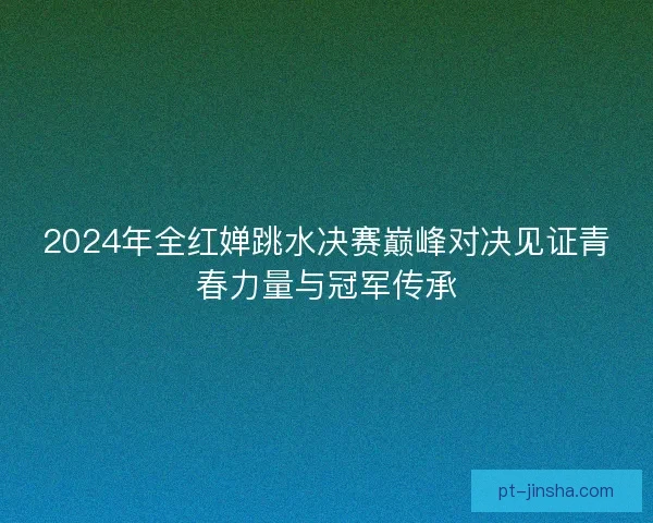 2024年全红婵跳水决赛巅峰对决见证青春力量与冠军传承
