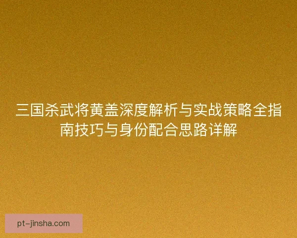 三国杀武将黄盖深度解析与实战策略全指南技巧与身份配合思路详解 三国杀武将黄盖深度解析与实战策略全指南技巧与身份配合思路详解