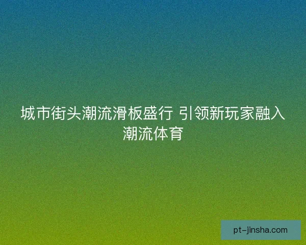 城市街头潮流滑板盛行 引领新玩家融入潮流体育