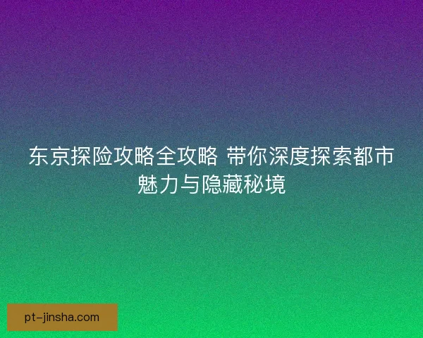 东京探险攻略全攻略 带你深度探索都市魅力与隐藏秘境 东京探险攻略全攻略 带你深度探索都市魅力与隐藏秘境