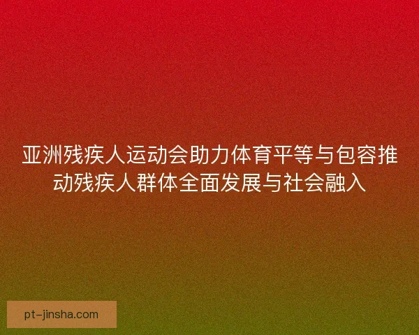 亚洲残疾人运动会助力体育平等与包容推动残疾人群体全面发展与社会融入