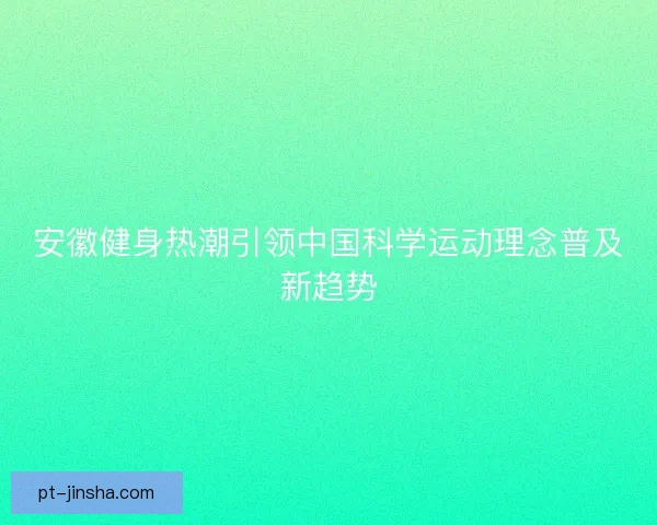 安徽健身热潮引领中国科学运动理念普及新趋势 安徽健身热潮引领中国科学运动理念普及新趋势