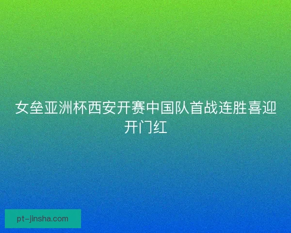 女垒亚洲杯西安开赛中国队首战连胜喜迎开门红