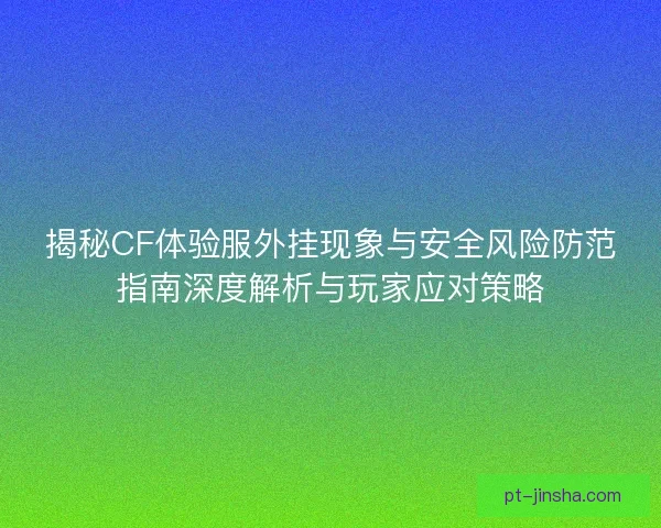 揭秘CF体验服外挂现象与安全风险防范指南深度解析与玩家应对策略