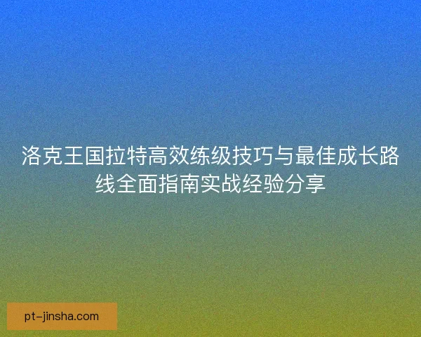 洛克王国拉特高效练级技巧与最佳成长路线全面指南实战经验分享